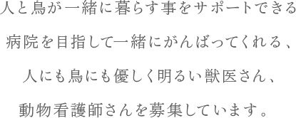 人と鳥が一緒に暮らす事をサポートできる病院を目指して一緒にがんばってくれる、人にも鳥にも優しく明るい獣医さん、動物看護師さんを募集しています。